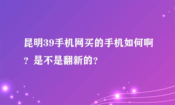 昆明39手机网买的手机如何啊？是不是翻新的？