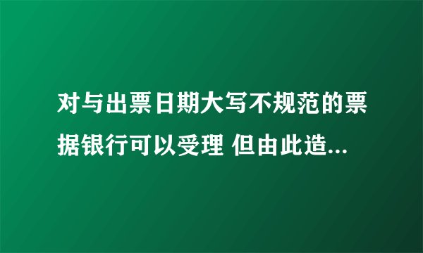 对与出票日期大写不规范的票据银行可以受理 但由此造成的损失 由出票人自行承担 这个对不对啊·？