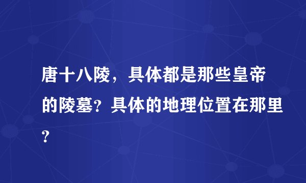 唐十八陵，具体都是那些皇帝的陵墓？具体的地理位置在那里？