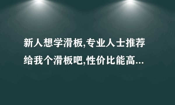新人想学滑板,专业人士推荐给我个滑板吧,性价比能高点,结实点.谢谢各位了,广告就