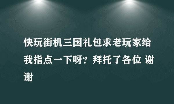 快玩街机三国礼包求老玩家给我指点一下呀？拜托了各位 谢谢