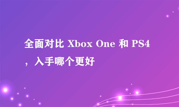 全面对比 Xbox One 和 PS4，入手哪个更好