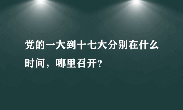 党的一大到十七大分别在什么时间，哪里召开？
