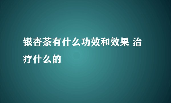 银杏茶有什么功效和效果 治疗什么的