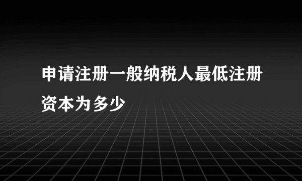 申请注册一般纳税人最低注册资本为多少