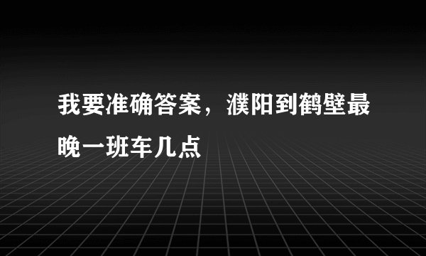 我要准确答案，濮阳到鹤壁最晚一班车几点