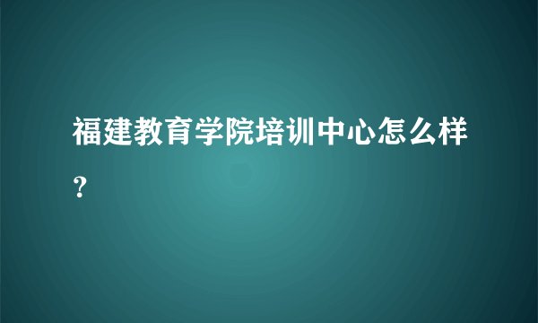 福建教育学院培训中心怎么样？