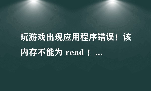 玩游戏出现应用程序错误！该内存不能为 read ！游戏重装了4遍，电脑重启了也好几次就是没好！