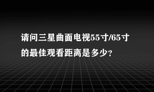 请问三星曲面电视55寸/65寸的最佳观看距离是多少？