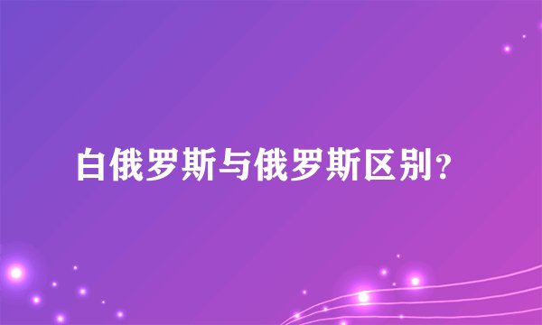 白俄罗斯与俄罗斯区别？