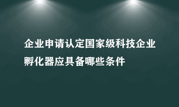 企业申请认定国家级科技企业孵化器应具备哪些条件