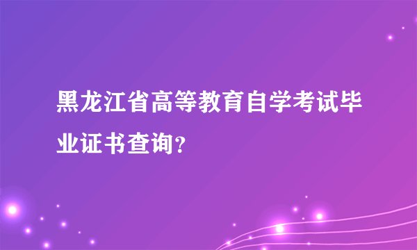 黑龙江省高等教育自学考试毕业证书查询？