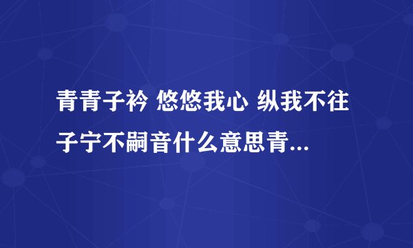 青青子衿 悠悠我心 纵我不往 子宁不嗣音什么意思青青子衿 悠悠我，诗经