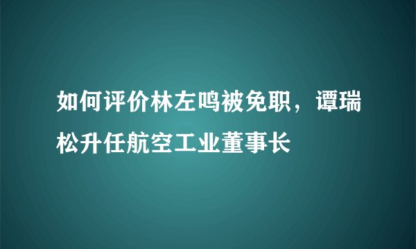 如何评价林左鸣被免职，谭瑞松升任航空工业董事长