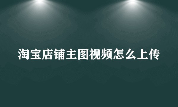 淘宝店铺主图视频怎么上传