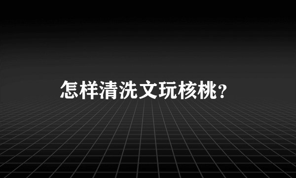 怎样清洗文玩核桃？
