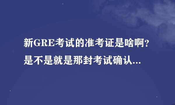 新GRE考试的准考证是啥啊？是不是就是那封考试确认信？？谢谢，还有别的准考证吗？