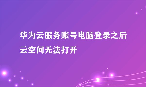 华为云服务账号电脑登录之后云空间无法打开