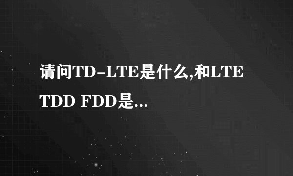 请问TD-LTE是什么,和LTE TDD FDD是一回事么?