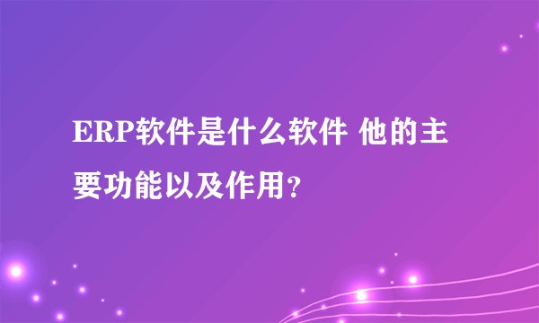 ERP软件是什么软件 他的主要功能以及作用？