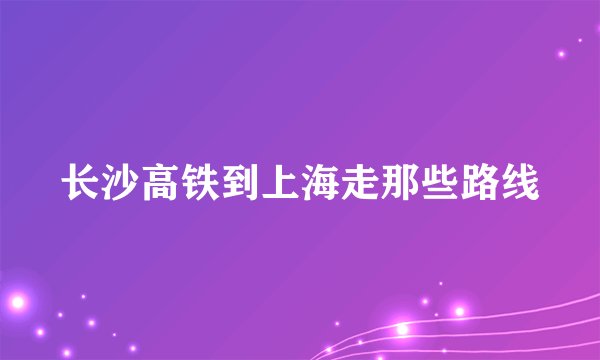 长沙高铁到上海走那些路线