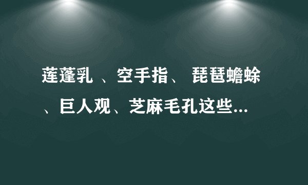 莲蓬乳 、空手指、 琵琶蟾蜍、巨人观、芝麻毛孔这些都是神马玩意啊，怎么那么恶心？