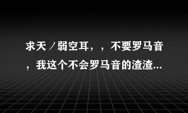 求天ノ弱空耳，，不要罗马音，我这个不会罗马音的渣渣，，谢谢嘤