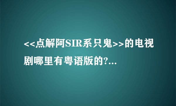 <<点解阿SIR系只鬼>>的电视剧哪里有粤语版的?一定要粤语版的,不是粤语版的不要回答,不要做愚蠢的事情