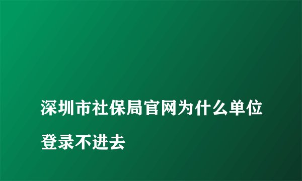 
深圳市社保局官网为什么单位登录不进去

