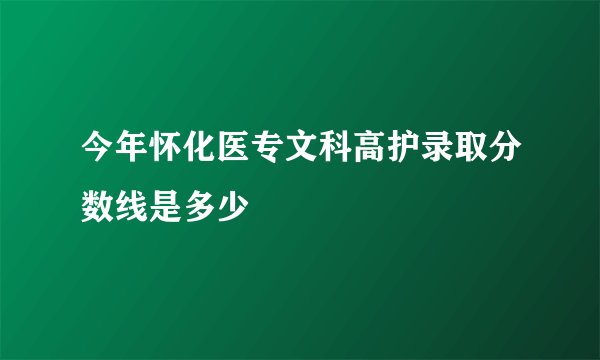 今年怀化医专文科高护录取分数线是多少