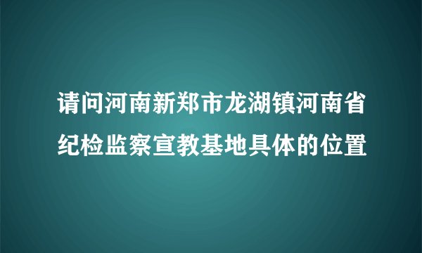 请问河南新郑市龙湖镇河南省纪检监察宣教基地具体的位置