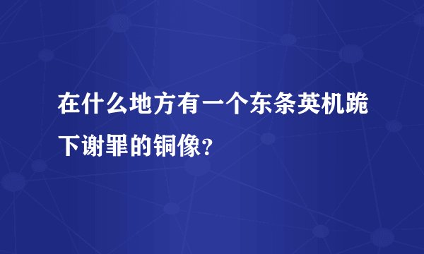 在什么地方有一个东条英机跪下谢罪的铜像？