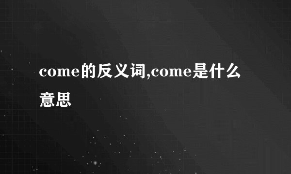 come的反义词,come是什么意思