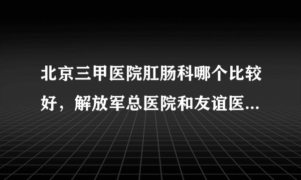 北京三甲医院肛肠科哪个比较好，解放军总医院和友谊医院怎么样？打广告的请不要回复了。