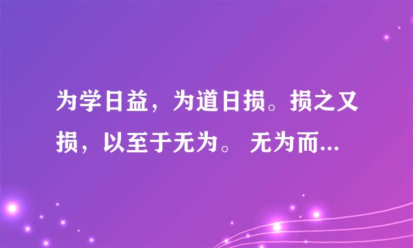 为学日益，为道日损。损之又损，以至于无为。 无为而无不为。取天下常以无事，及其有事，不足以取天下。