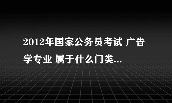 2012年国家公务员考试 广告学专业 属于什么门类又属于什么学科?