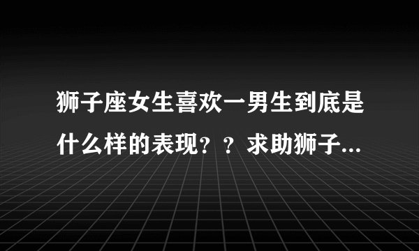 狮子座女生喜欢一男生到底是什么样的表现？？求助狮子座的女生！！！