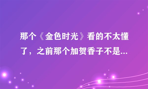 那个《金色时光》看的不太懂了，之前那个加贺香子不是喜欢哪个青梅竹马的光央吗？怎么突然又说喜欢多田万