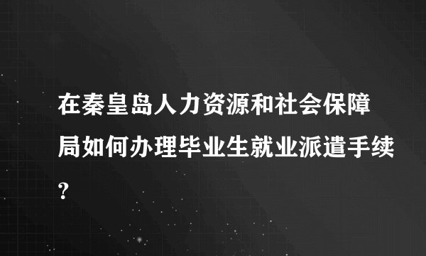 在秦皇岛人力资源和社会保障局如何办理毕业生就业派遣手续？