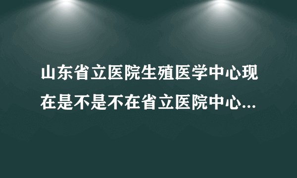 山东省立医院生殖医学中心现在是不是不在省立医院中心院区那里了啊？搬到哪里了啊？医生还是原来那些吗？