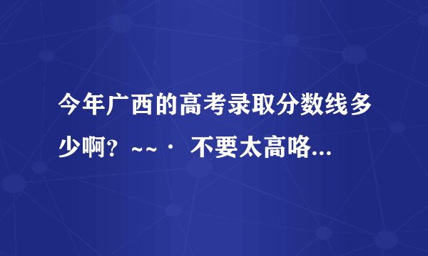 今年广西的高考录取分数线多少啊？~~· 不要太高咯~~`` 听说二本要500 是真的吗?~~`` 5555....