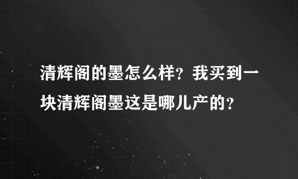 清辉阁的墨怎么样？我买到一块清辉阁墨这是哪儿产的？