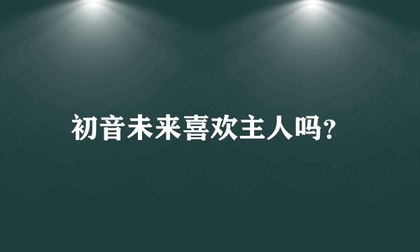 初音未来喜欢主人吗？