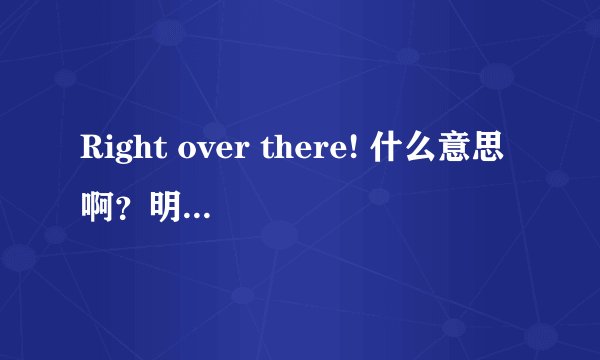 Right over there! 什么意思啊？明明是在那边，还加上一个right是什么意思，起什么作用啊？