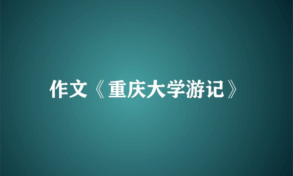 作文《重庆大学游记》