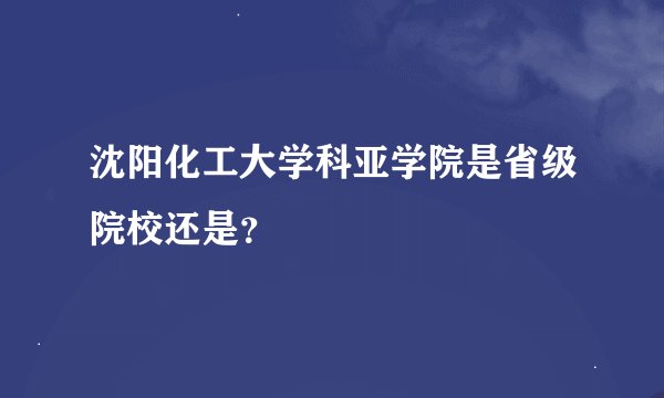 沈阳化工大学科亚学院是省级院校还是？