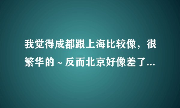 我觉得成都跟上海比较像，很繁华的～反而北京好像差了一点点。。。刚去了北京，上海与成都。我系广东人。