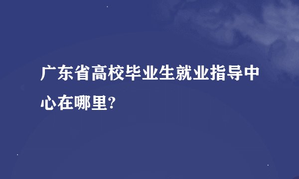 广东省高校毕业生就业指导中心在哪里?