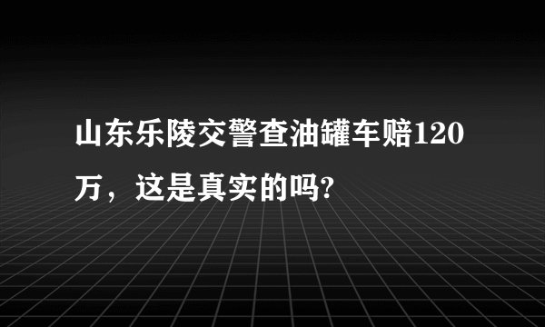 山东乐陵交警查油罐车赔120万，这是真实的吗?