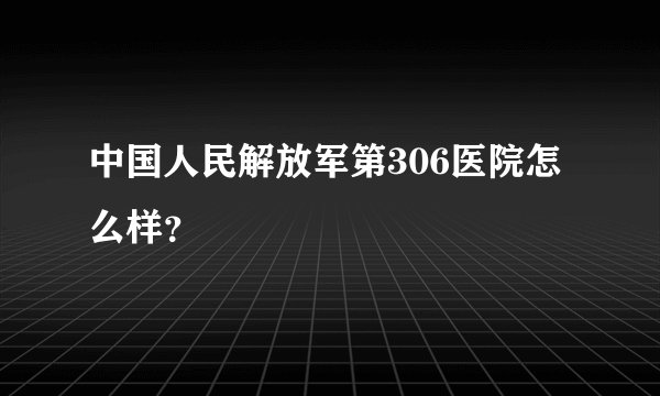 中国人民解放军第306医院怎么样？